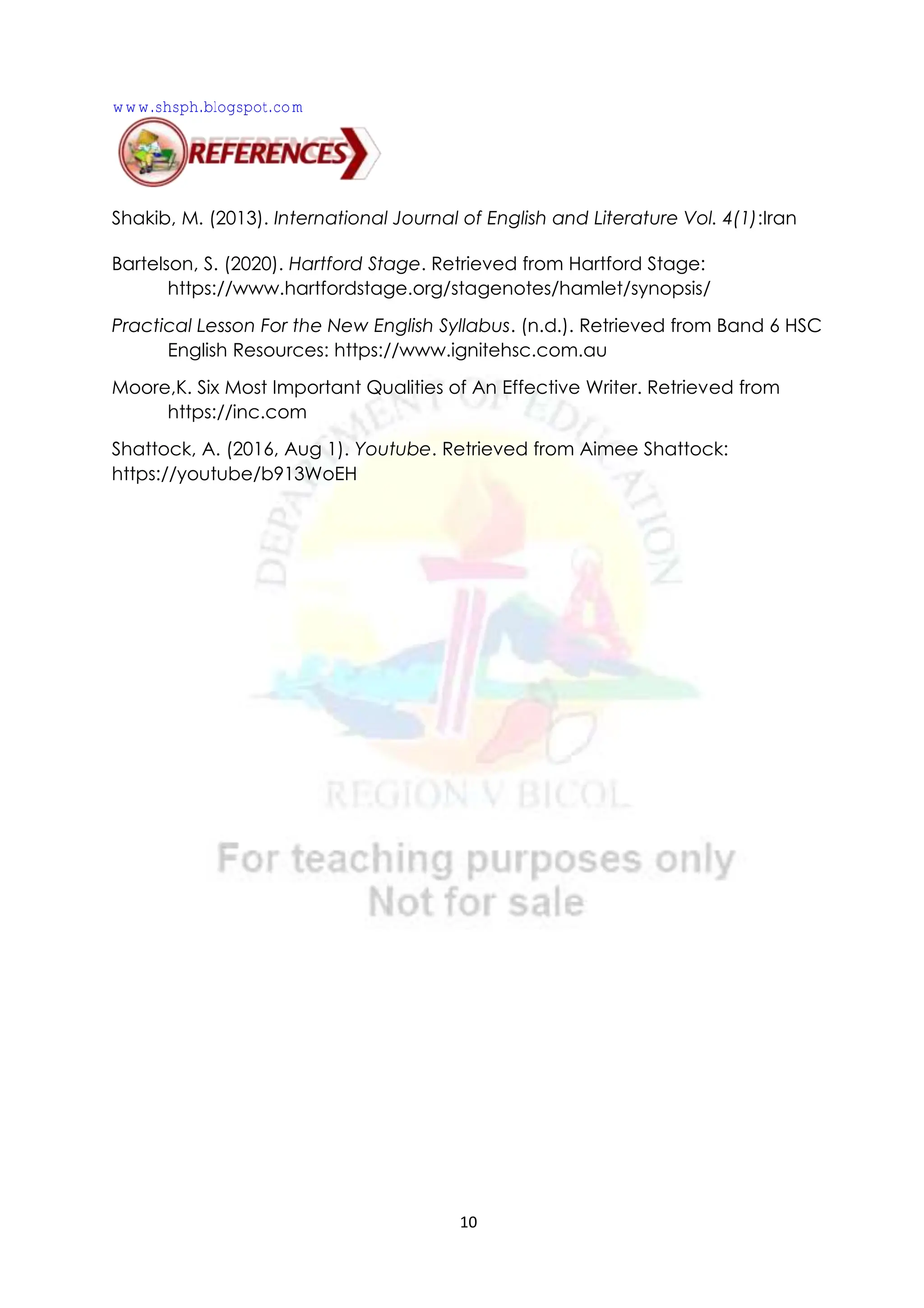 10
Shakib, M. (2013). International Journal of English and Literature Vol. 4(1):Iran
Bartelson, S. (2020). Hartford Stage. Retrieved from Hartford Stage:
https://www.hartfordstage.org/stagenotes/hamlet/synopsis/
Practical Lesson For the New English Syllabus. (n.d.). Retrieved from Band 6 HSC
English Resources: https://www.ignitehsc.com.au
Moore,K. Six Most Important Qualities of An Effective Writer. Retrieved from
https://inc.com
Shattock, A. (2016, Aug 1). Youtube. Retrieved from Aimee Shattock:
https://youtube/b913WoEH
www.shsph.blogspot.com
 