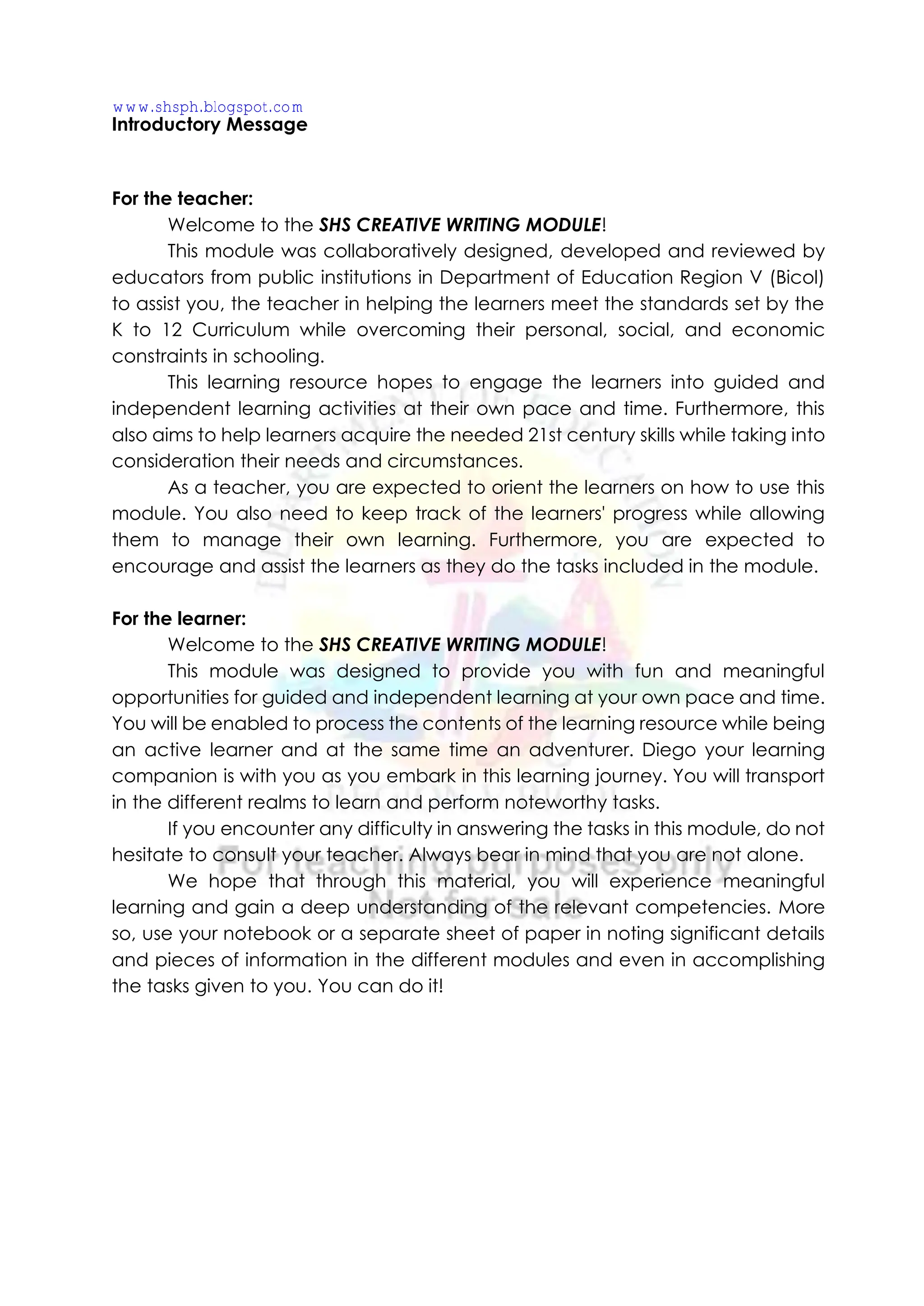 Introductory Message
For the teacher:
Welcome to the SHS CREATIVE WRITING MODULE!
This module was collaboratively designed, developed and reviewed by
educators from public institutions in Department of Education Region V (Bicol)
to assist you, the teacher in helping the learners meet the standards set by the
K to 12 Curriculum while overcoming their personal, social, and economic
constraints in schooling.
This learning resource hopes to engage the learners into guided and
independent learning activities at their own pace and time. Furthermore, this
also aims to help learners acquire the needed 21st century skills while taking into
consideration their needs and circumstances.
As a teacher, you are expected to orient the learners on how to use this
module. You also need to keep track of the learners' progress while allowing
them to manage their own learning. Furthermore, you are expected to
encourage and assist the learners as they do the tasks included in the module.
For the learner:
Welcome to the SHS CREATIVE WRITING MODULE!
This module was designed to provide you with fun and meaningful
opportunities for guided and independent learning at your own pace and time.
You will be enabled to process the contents of the learning resource while being
an active learner and at the same time an adventurer. Diego your learning
companion is with you as you embark in this learning journey. You will transport
in the different realms to learn and perform noteworthy tasks.
If you encounter any difficulty in answering the tasks in this module, do not
hesitate to consult your teacher. Always bear in mind that you are not alone.
We hope that through this material, you will experience meaningful
learning and gain a deep understanding of the relevant competencies. More
so, use your notebook or a separate sheet of paper in noting significant details
and pieces of information in the different modules and even in accomplishing
the tasks given to you. You can do it!
www.shsph.blogspot.com
 