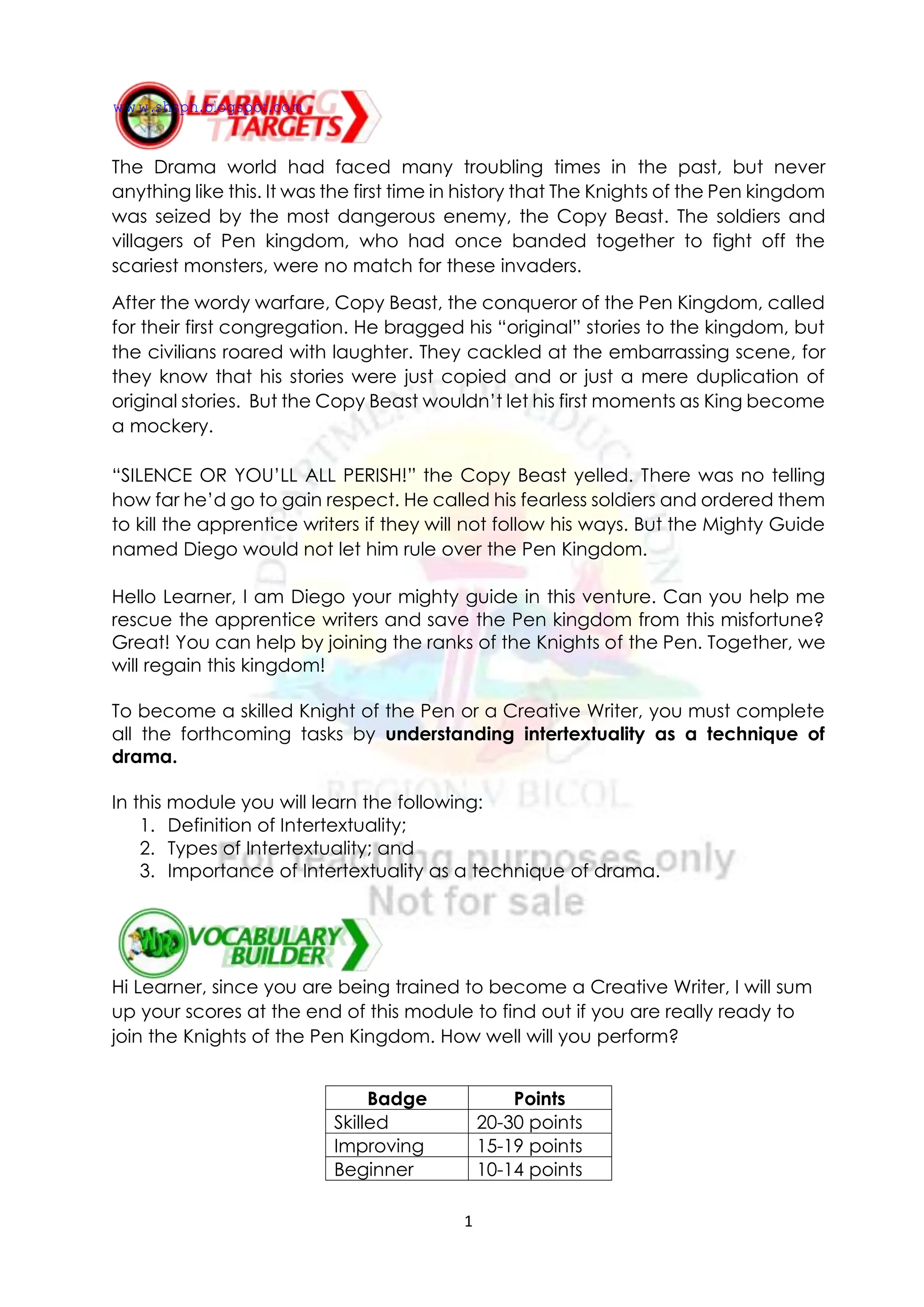 1
The Drama world had faced many troubling times in the past, but never
anything like this. It was the first time in history that The Knights of the Pen kingdom
was seized by the most dangerous enemy, the Copy Beast. The soldiers and
villagers of Pen kingdom, who had once banded together to fight off the
scariest monsters, were no match for these invaders.
After the wordy warfare, Copy Beast, the conqueror of the Pen Kingdom, called
for their first congregation. He bragged his “original” stories to the kingdom, but
the civilians roared with laughter. They cackled at the embarrassing scene, for
they know that his stories were just copied and or just a mere duplication of
original stories. But the Copy Beast wouldn’t let his first moments as King become
a mockery.
“SILENCE OR YOU’LL ALL PERISH!” the Copy Beast yelled. There was no telling
how far he’d go to gain respect. He called his fearless soldiers and ordered them
to kill the apprentice writers if they will not follow his ways. But the Mighty Guide
named Diego would not let him rule over the Pen Kingdom.
Hello Learner, I am Diego your mighty guide in this venture. Can you help me
rescue the apprentice writers and save the Pen kingdom from this misfortune?
Great! You can help by joining the ranks of the Knights of the Pen. Together, we
will regain this kingdom!
To become a skilled Knight of the Pen or a Creative Writer, you must complete
all the forthcoming tasks by understanding intertextuality as a technique of
drama.
In this module you will learn the following:
1. Definition of Intertextuality;
2. Types of Intertextuality; and
3. Importance of Intertextuality as a technique of drama.
Hi Learner, since you are being trained to become a Creative Writer, I will sum
up your scores at the end of this module to find out if you are really ready to
join the Knights of the Pen Kingdom. How well will you perform?
Badge Points
Skilled 20-30 points
Improving 15-19 points
Beginner 10-14 points
www.shsph.blogspot.com
 