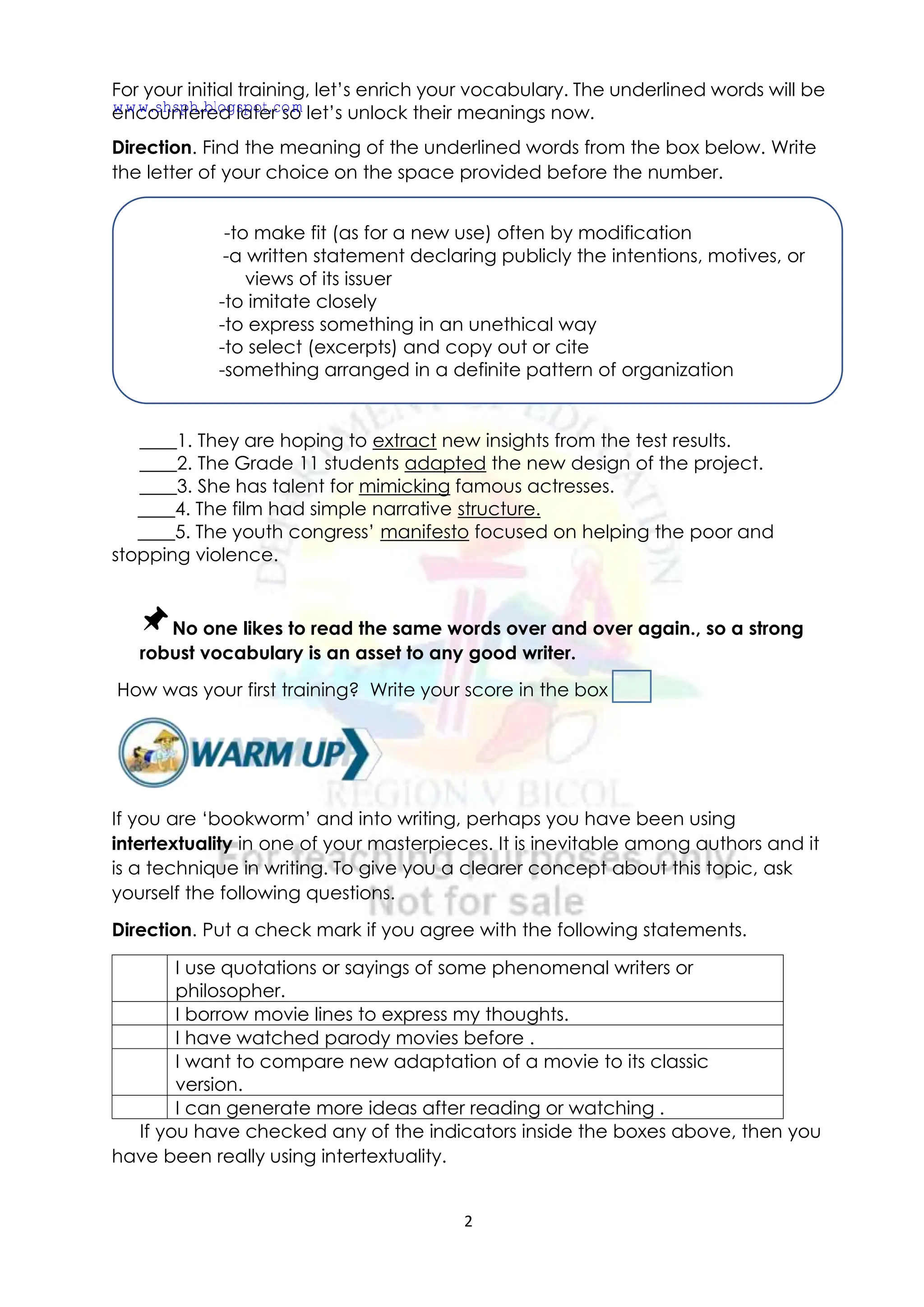 2
For your initial training, let’s enrich your vocabulary. The underlined words will be
encountered later so let’s unlock their meanings now.
Direction. Find the meaning of the underlined words from the box below. Write
the letter of your choice on the space provided before the number.
____1. They are hoping to extract new insights from the test results.
____2. The Grade 11 students adapted the new design of the project.
____3. She has talent for mimicking famous actresses.
____4. The film had simple narrative structure.
____5. The youth congress’ manifesto focused on helping the poor and
stopping violence.
No one likes to read the same words over and over again., so a strong
robust vocabulary is an asset to any good writer.
How was your first training? Write your score in the box
If you are ‘bookworm’ and into writing, perhaps you have been using
intertextuality in one of your masterpieces. It is inevitable among authors and it
is a technique in writing. To give you a clearer concept about this topic, ask
yourself the following questions.
Direction. Put a check mark if you agree with the following statements.
I use quotations or sayings of some phenomenal writers or
philosopher.
I borrow movie lines to express my thoughts.
I have watched parody movies before .
I want to compare new adaptation of a movie to its classic
version.
I can generate more ideas after reading or watching .
If you have checked any of the indicators inside the boxes above, then you
have been really using intertextuality.
-to make fit (as for a new use) often by modification
-a written statement declaring publicly the intentions, motives, or
views of its issuer
-to imitate closely
-to express something in an unethical way
-to select (excerpts) and copy out or cite
-something arranged in a definite pattern of organization
www.shsph.blogspot.com
 