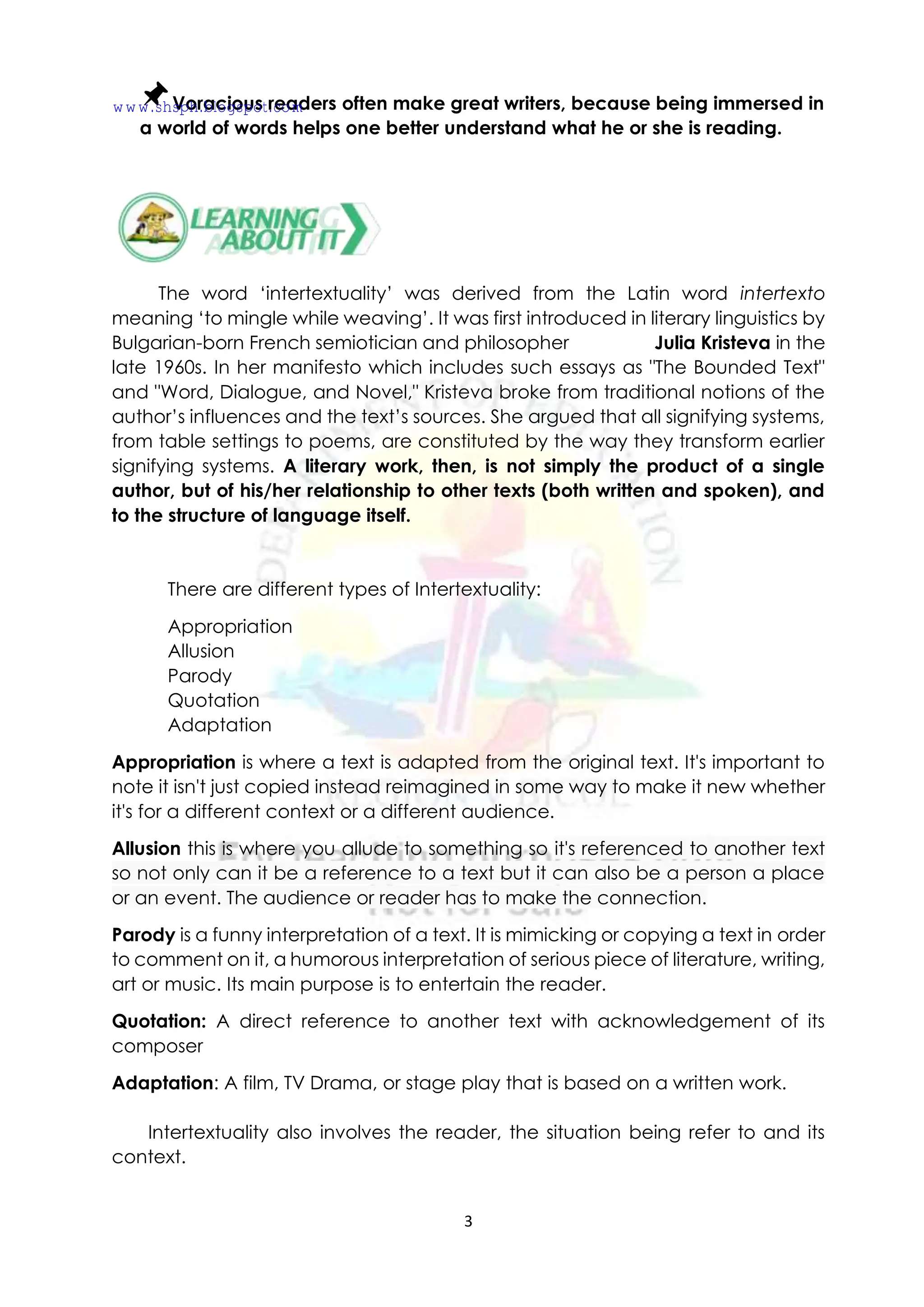 3
Voracious readers often make great writers, because being immersed in
a world of words helps one better understand what he or she is reading.
The word ‘intertextuality’ was derived from the Latin word intertexto
meaning ‘to mingle while weaving’. It was first introduced in literary linguistics by
Bulgarian-born French semiotician and philosopher Julia Kristeva in the
late 1960s. In her manifesto which includes such essays as "The Bounded Text"
and "Word, Dialogue, and Novel," Kristeva broke from traditional notions of the
author’s influences and the text’s sources. She argued that all signifying systems,
from table settings to poems, are constituted by the way they transform earlier
signifying systems. A literary work, then, is not simply the product of a single
author, but of his/her relationship to other texts (both written and spoken), and
to the structure of language itself.
There are different types of Intertextuality:
Appropriation
Allusion
Parody
Quotation
Adaptation
Appropriation is where a text is adapted from the original text. It's important to
note it isn't just copied instead reimagined in some way to make it new whether
it's for a different context or a different audience.
Allusion this is where you allude to something so it's referenced to another text
so not only can it be a reference to a text but it can also be a person a place
or an event. The audience or reader has to make the connection.
Parody is a funny interpretation of a text. It is mimicking or copying a text in order
to comment on it, a humorous interpretation of serious piece of literature, writing,
art or music. Its main purpose is to entertain the reader.
Quotation: A direct reference to another text with acknowledgement of its
composer
Adaptation: A film, TV Drama, or stage play that is based on a written work.
Intertextuality also involves the reader, the situation being refer to and its
context.
www.shsph.blogspot.com
 
