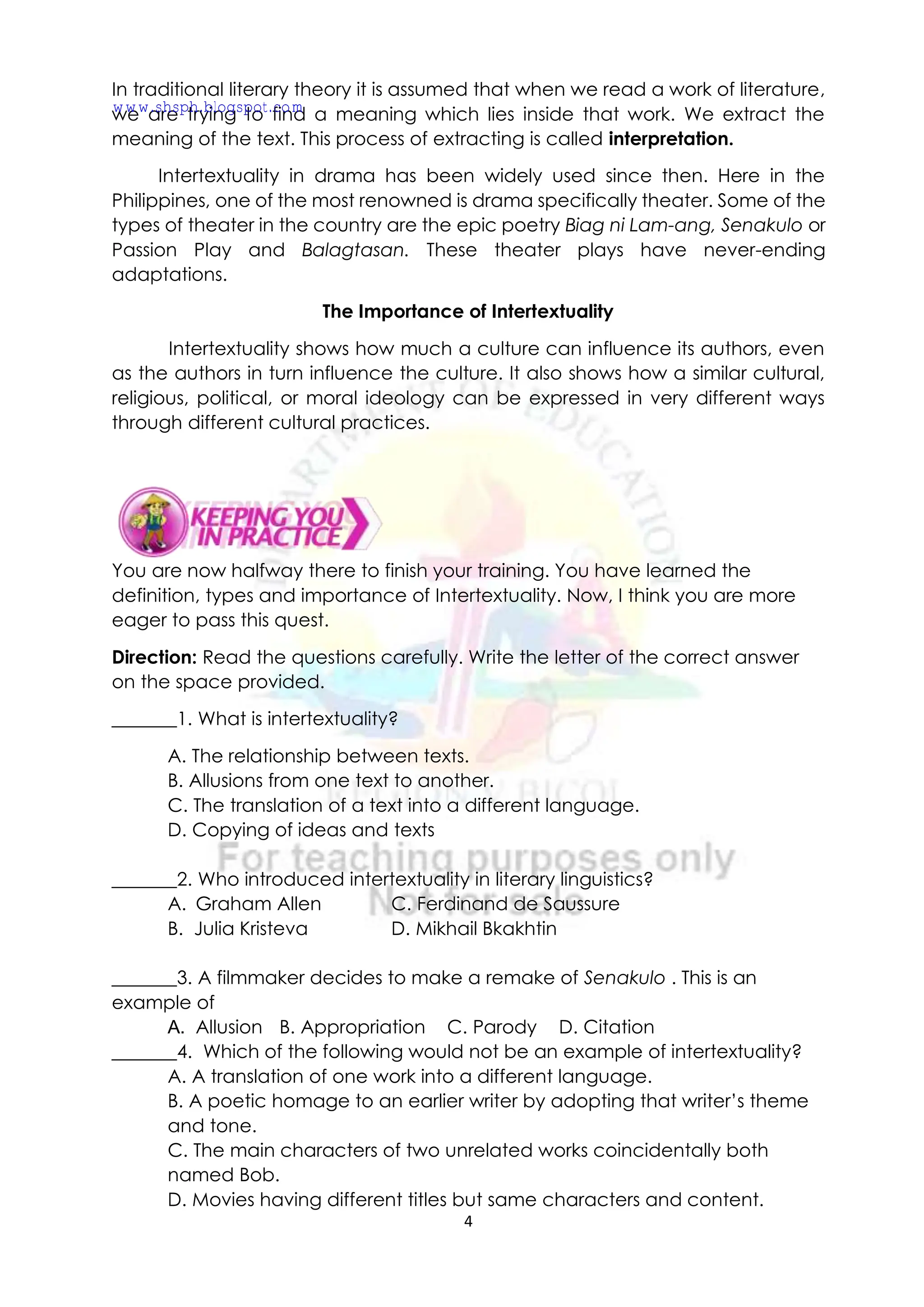 4
In traditional literary theory it is assumed that when we read a work of literature,
we are trying to find a meaning which lies inside that work. We extract the
meaning of the text. This process of extracting is called interpretation.
Intertextuality in drama has been widely used since then. Here in the
Philippines, one of the most renowned is drama specifically theater. Some of the
types of theater in the country are the epic poetry Biag ni Lam-ang, Senakulo or
Passion Play and Balagtasan. These theater plays have never-ending
adaptations.
The Importance of Intertextuality
Intertextuality shows how much a culture can influence its authors, even
as the authors in turn influence the culture. It also shows how a similar cultural,
religious, political, or moral ideology can be expressed in very different ways
through different cultural practices.
You are now halfway there to finish your training. You have learned the
definition, types and importance of Intertextuality. Now, I think you are more
eager to pass this quest.
Direction: Read the questions carefully. Write the letter of the correct answer
on the space provided.
_______1. What is intertextuality?
A. The relationship between texts.
B. Allusions from one text to another.
C. The translation of a text into a different language.
D. Copying of ideas and texts
_______2. Who introduced intertextuality in literary linguistics?
A. Graham Allen C. Ferdinand de Saussure
B. Julia Kristeva D. Mikhail Bkakhtin
_______3. A filmmaker decides to make a remake of Senakulo . This is an
example of
A. Allusion B. Appropriation C. Parody D. Citation
_______4. Which of the following would not be an example of intertextuality?
A. A translation of one work into a different language.
B. A poetic homage to an earlier writer by adopting that writer’s theme
and tone.
C. The main characters of two unrelated works coincidentally both
named Bob.
D. Movies having different titles but same characters and content.
www.shsph.blogspot.com
 