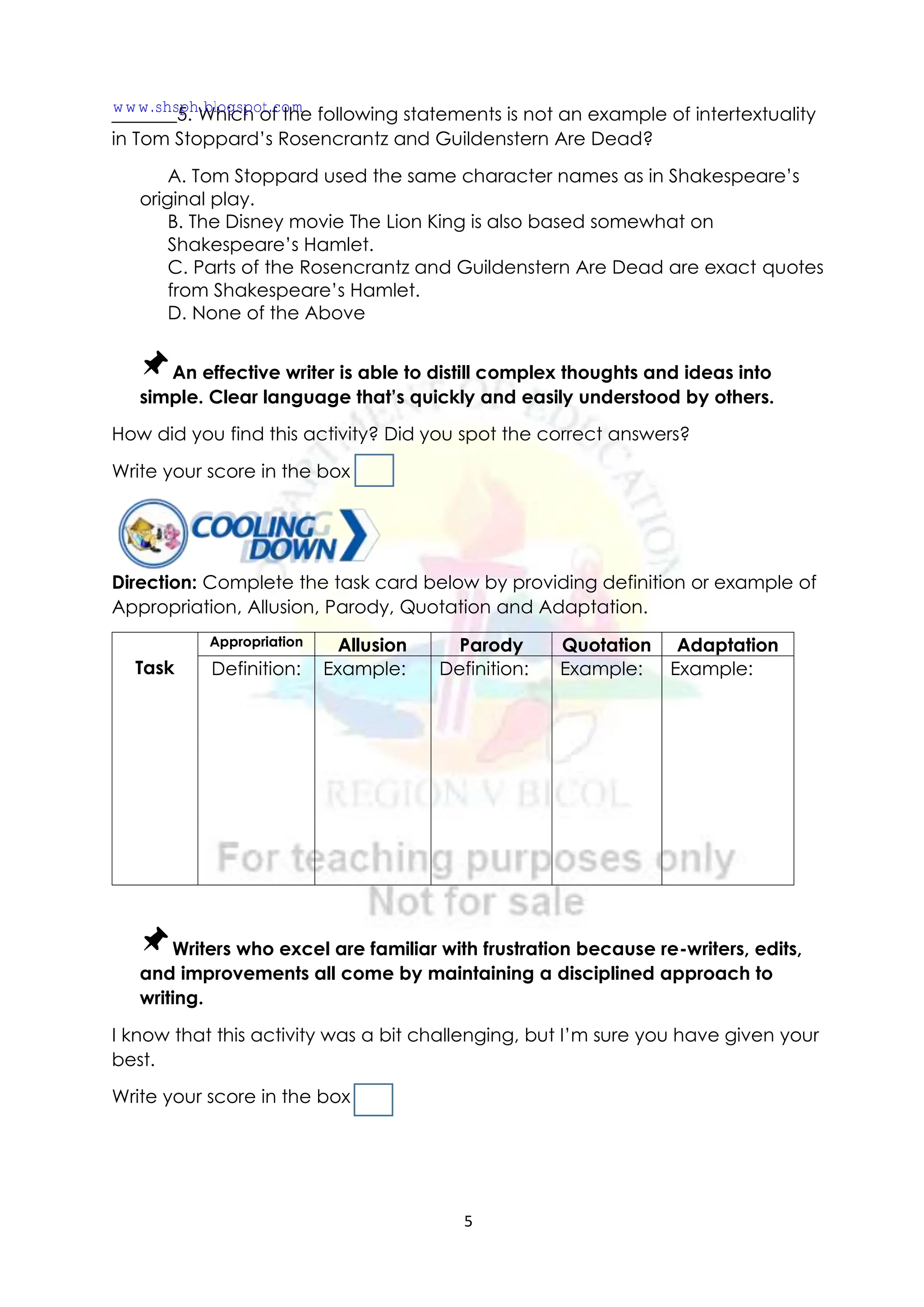 5
_______5. Which of the following statements is not an example of intertextuality
in Tom Stoppard’s Rosencrantz and Guildenstern Are Dead?
A. Tom Stoppard used the same character names as in Shakespeare’s
original play.
B. The Disney movie The Lion King is also based somewhat on
Shakespeare’s Hamlet.
C. Parts of the Rosencrantz and Guildenstern Are Dead are exact quotes
from Shakespeare’s Hamlet.
D. None of the Above
An effective writer is able to distill complex thoughts and ideas into
simple. Clear language that’s quickly and easily understood by others.
How did you find this activity? Did you spot the correct answers?
Write your score in the box
Direction: Complete the task card below by providing definition or example of
Appropriation, Allusion, Parody, Quotation and Adaptation.
Task
Appropriation Allusion Parody Quotation Adaptation
Definition: Example: Definition: Example: Example:
Writers who excel are familiar with frustration because re-writers, edits,
and improvements all come by maintaining a disciplined approach to
writing.
I know that this activity was a bit challenging, but I’m sure you have given your
best.
Write your score in the box
www.shsph.blogspot.com
 