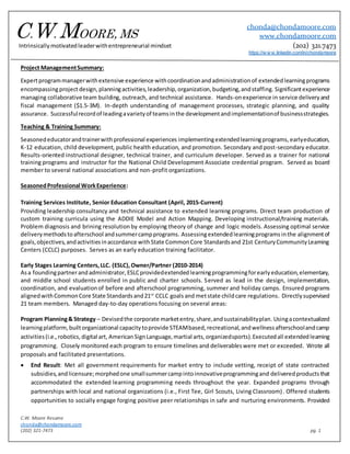 C.W. Moore Resume
chonda@chondamoore.com
(202) 321-7473 pg. 1
Project ManagementSummary:
Expertprogrammanagerwithextensive experience withcoordinationandadministrationof extendedlearningprograms
encompassingprojectdesign, planningactivities,leadership,organization,budgeting,andstaffing. Significantexperience
managing collaborative team building, outreach, and technical assistance. Hands-onexperience in service deliveryand
fiscal management ($1.5-3M). In-depth understanding of management processes, strategic planning, and quality
assurance. Successfulrecordof leadingavarietyof teamsinthe developmentandimplementationof businessstrategies.
Teaching & Training Summary:
Seasonededucatorandtrainerwithprofessional experiences implementingextendedlearningprograms, earlyeducation,
K-12 education, child development, public health education, and promotion. Secondary and post-secondary educator.
Results-oriented instructional designer, technical trainer, and curriculum developer. Served as a trainer for national
training programs and instructor for the National Child Development Associate credential program. Served as board
member to several national associations and non-profit organizations.
SeasonedProfessional WorkExperience:
Training Services Institute, Senior Education Consultant (April, 2015-Current)
Providing leadership consultancy and technical assistance to extended learning programs. Direct team production of
custom training curricula using the ADDIE Model and Action Mapping. Developing instructional/training materials.
Problem diagnosis and brining resolution by employing theory of change and logic models. Assessing optimal service
deliverymethodstoafterschool andsummercampprograms. Assessingextendedlearningprograms inthe alignmentof
goals,objectives,andactivitiesinaccordance withState CommonCore Standardsand 21st CenturyCommunityLearning
Centers (CCLC) purposes. Serves as an early education training facilitator.
Early Stages Learning Centers,LLC. (ESLC),Owner/Partner (2010-2014)
Asa foundingpartnerandadministrator,ESLCprovidedextendedlearningprogrammingforearlyeducation,elementary,
and middle school students enrolled in public and charter schools. Served as lead in the design, implementation,
coordination, and evaluationof before and afterschool programming, summer and holiday camps. Ensured programs
alignedwithCommonCore State Standardsand21st
CCLC goals and metstate childcare regulations. Directlysupervised
21 team members. Managed day-to-day operations focusing on several areas:
Program Planning& Strategy – Devisedthe corporate marketentry,share,andsustainabilityplan. Usingacontextualized
learningplatform, builtorganizational capacitytoprovide STEAMbased,recreational,andwellnessafterschoolandcamp
activities(i.e.,robotics,digital art, AmericanSignLanguage, martial arts, organizedsports).Executedall extendedlearning
programming. Closely monitored each program to ensure timelines and deliverableswere met or exceeded. Wrote all
proposals and facilitated presentations.
 End Result: Met all government requirements for market entry to include vetting, receipt of state contracted
subsidies,andlicensure;morphedone smallsummercampintoinnovativeprogrammingand delivered productsthat
accommodated the extended learning programming needs throughout the year. Expanded programs through
partnerships with local and national organizations (i.e., First Tee, Girl Scouts, Living Classroom). Offered students
opportunities to socially engage forging positive peer relationships in safe and nurturing environments. Provided
C.W. MOORE, MS
chonda@chondamoore.com
www.chondamoore.com
(202) 321.7473
https://w w w.linkedin.com/in/chondamoore
Intrinsicallymotivatedleaderwithentrepreneurial mindset
 