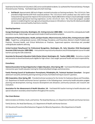 C.W. Moore Resume
chonda@chondamoore.com
(202) 321-7473 pg. 4
fooditemsforthe Districtof Columbia's (DC) senioranddisabledresidents. Co-authoredthe FinancialLiteracy:Paving to
Financial Success Training. Facilitated large and small meetings.
 End Result: Approximately 100 local villagers received instruction on farming mechanics. The J.O.S.H.U.A. Farm
provided village families with fresh seasonal produce. The J.O.S.H.U.A. Farm’s produce was also sold to local
restaurantshavingapositive impactonthe localeconomy. Nearly 300children livinginalocal orphanage received
contextualized agricultural learning experiences via the J.O.S.H.U.A. Farm. The micro-loan program assisted
womeninestablishingtheirownagriculture basedbusinesses(n=19mothers).Sixty-five DCelderlyanddisabled
DC residents received healthy food items monthly.
Teaching Experience
George Washington University, Washington, DC, Visiting Instructor (2004-2005) - Instructed the undergraduate health
promotion course, Body Image and supervised student health promotion projects.
Departmentof Physical Education, Health,and Sport Studies,Miami University,Oxford,Ohio,VisitingInstructor (2002-
2003) - Taught four undergraduate courses: AIDS: Etiology, Prevalence,and Prevention, Women’s Health Problemsand
Practices, Personal Health, and Critical Reflections on Practices. Supervised capstone internships and provided
undergraduate academic advising.
United Cerebral Palsy/Council for Professional Recognition, Washington, DC, Early Education Child Development
Associate (CDA) Instructor (2003-2004) – Instructed the required earlyeducationandchilddevelopment course foradult
learners pursing the CDA credential.
Associatesfor Renewal in Education PublicCharter School, Washington,DC. Teacher (2002-2003) - Servedasa teacher
and counselorto disenfranchised youtheligible for high school. Class taught: personal health and social responsibility.
Consultancy
National Association forEqual Opportunity in HigherEducation, SilverSpring,MD - FacilitatedHIV/AIDSpreventionand
intervention peer health educator training for Historically Black Colleges and Universities.
Family Planning Council of Southeastern Pennsylvania, Philadelphia, PA, Technical Assistant Consultant - Designed
adolescent sexuality and family planning training curricula; facilitated training to Council’s grantees.
KRA Corporation, Silver Spring, MD - Provided technical assistance for the Center for Substance Abuse and Prevention,
U.S. Department of Health and Human Service’s grantees in the following areas: community health education program
planning and development; training; resource development and allocation; community outreach; and research and
evaluation.
Association for the Advancement of Health Education, VA - Facilitated HIV teacher training to health educators and
special education secondary school teachers throughout the country.
Peer Grant Reviews
AdministrationonChildren,Youth,andFamilies.The HeadStartBureau,U.S.Departmentof Health and Human Services
Family Service, the Head Start Bureau, U.S. Department of Health and Human Services
HIV Education/Prevention/Risk Reduction Programs for Minority Populations. Ohio Department of Health
 