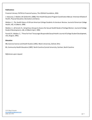 C.W. Moore Resume
chonda@chondamoore.com
(202) 321-7473 pg. 5
Publications
Financial Literacy: PATHS to Financial Success, The JOSHUA Foundation, 2010.
J. Katounas,C.Walden,M.Goldsmith, (2006). PeerHealthEducationProgramCoordinatorsManual. AmericanAlliance of
Health, Physical Education, Recreation and Dance.
Walden, C., The Health Status of African American College Students: A Literature Review. Journal of American College
Health, v42, n5 (March, 1994)
Walden, C., & Fennell, R., Using Focus Groups to Assess the Sexual Health Needs of College Women. Journal of College
Student Development, v36, n2 (March-April, 1995)
Fennell,R.,Walden,C.,“Three forFree”EncouragesResponsibleSexual Health.Journal of College StudentDevelopment,
v32, (August, 1991).
Education
MS, Exercise Science and Health Studies (1991). Miami University, Oxford, Ohio
BS, Community Health Education (1987). North Carolina Central University, Durham, North Carolina
References upon request
 
