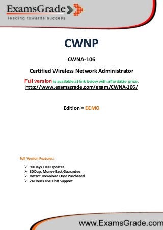 CWNP
CWNA-106
Certified Wireless Network Administrator
Full version is available at link below with affordable price.
 90 Days Free Updates
http://www.examsgrade.com/exam/CWNA-106/
Edition = DEMO
Full Version Features:
 30 Days Money Back Guarantee
 Instant Download Once Purchased
 24 Hours Live Chat Support
 