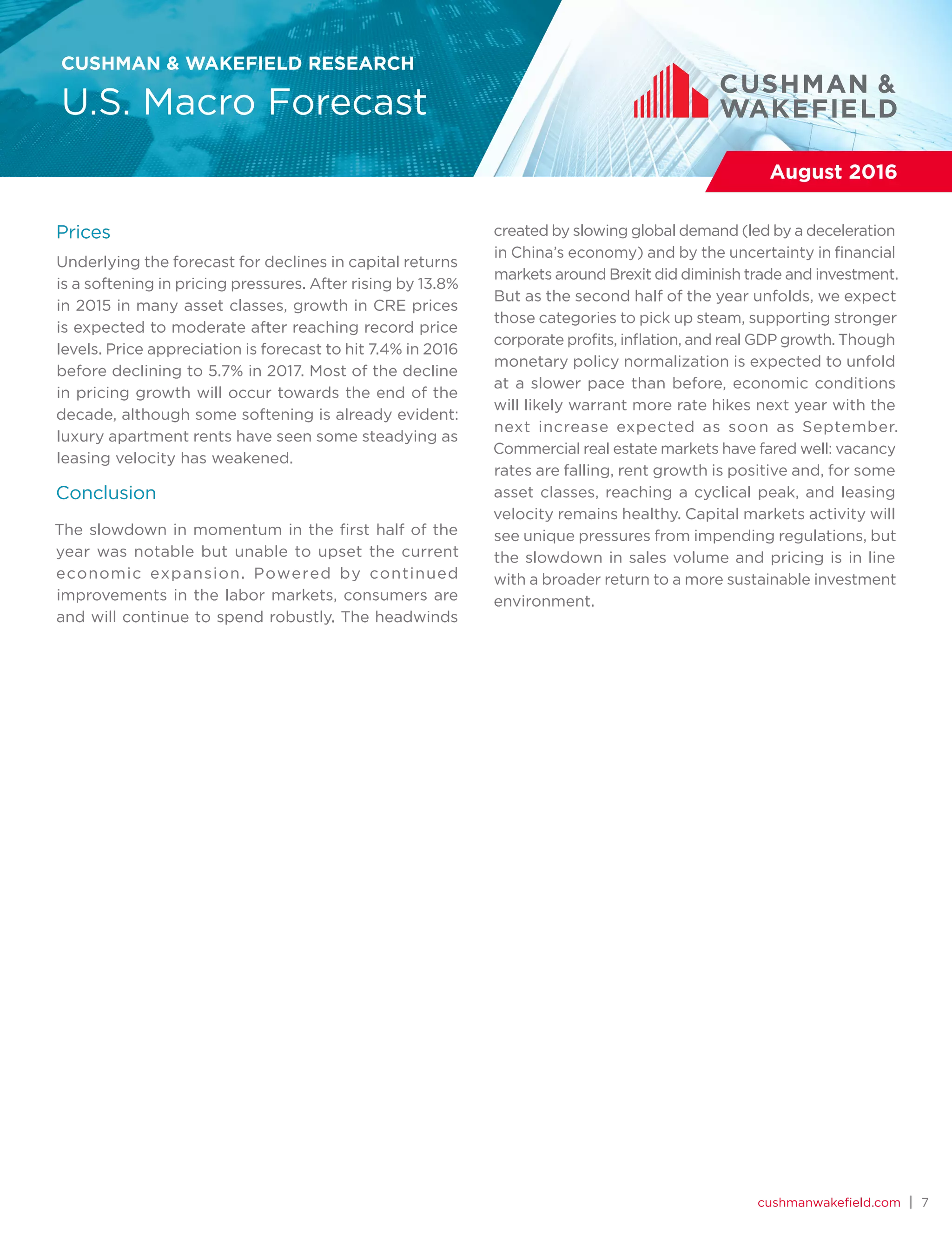 cushmanwakefield.com | 7
CUSHMAN & WAKEFIELD RESEARCH
U.S. Macro Forecast
August 2016
Prices
Underlying the forecast for declines in capital returns
is a softening in pricing pressures. After rising by 13.8%
in 2015 in many asset classes, growth in CRE prices
is expected to moderate after reaching record price
levels. Price appreciation is forecast to hit 7.4% in 2016
before declining to 5.7% in 2017. Most of the decline
in pricing growth will occur towards the end of the
decade, although some softening is already evident:
luxury apartment rents have seen some steadying as
leasing velocity has weakened.
Conclusion
The slowdown in momentum in the first half of the
year was notable but unable to upset the current
economic expansion. Powered by continued
improvements in the labor markets, consumers are
and will continue to spend robustly. The headwinds
created by slowing global demand (led by a deceleration
in China’s economy) and by the uncertainty in financial
markets around Brexit did diminish trade and investment.
But as the second half of the year unfolds, we expect
those categories to pick up steam, supporting stronger
corporate profits, inflation, and real GDP growth. Though
monetary policy normalization is expected to unfold
at a slower pace than before, economic conditions
will likely warrant more rate hikes next year with the
next increase expected as soon as September.
Commercial real estate markets have fared well: vacancy
rates are falling, rent growth is positive and, for some
asset classes, reaching a cyclical peak, and leasing
velocity remains healthy. Capital markets activity will
see unique pressures from impending regulations, but
the slowdown in sales volume and pricing is in line
with a broader return to a more sustainable investment
environment.
 
