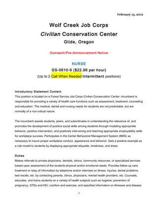 February 15, 2012

Wolf Creek Job Corps

Civilian Conservation Center
Glide, Oregon
Outreach/Pre-Announcement Notice

NURSE
GS-0610-9 ($22.96 per hour)
(Up to 2 Call When Needed Intermittent positions)

Introductory Statement Content
This position is located on a Forest Service Job Corps Civilian Conservation Center. Incumbent is
responsible for providing a variety of health care functions such as assessment, treatment, counseling
and education. The medical, dental and nursing needs for students are not predictable, but are
normally of a non-critical nature.
The incumbent assists students, peers, and subordinates in understanding the relevance of, and
promotes the development of positive social skills among students through modeling appropriate
behavior, positive intervention, and positively intervening and teaching appropriate employability skills
for workplace success. Participates in the Center Behavioral Management System (BMS) as
necessary to insure proper workplace conduct, appearance and behavior. Sets a positive example as
a role model to students by displaying appropriate etiquette, timeliness, and dress.
Duties
Makes referrals to private physicians, dentists, clinics, community resources, or specialized services
based upon assessment of the students physical and/or emotional needs. Provides follow-up care,
treatment or relay of information by telephone and/or interview on illness, injuries, dental problems,
test results, etc. by contacting parents, clinics, physicians, mental health providers, etc. Counsels,
educates, and trains students on a variety of health subjects such as hygiene; prevention of
pregnancy, STDs and HIV; nutrition and exercise; and specified information on illnesses and disease

1

 