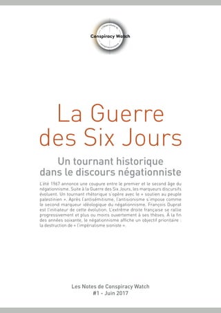 La Guerre
des Six Jours
Un tournant historique
dans le discours négationniste
L’été 1967 annonce une coupure entre le premier et le second âge du
négationnisme. Suite à la Guerre des Six Jours, les marqueurs discursifs
évoluent. Un tournant rhétorique s’opère avec le « soutien au peuple
palestinien ». Après l’antisémitisme, l’antisionisme s’impose comme
le second marqueur idéologique du négationnisme. François Duprat
est l’initiateur de cette évolution. L’extrême droite française se rallie
progressivement et plus ou moins ouvertement à ses thèses. À la fin
des années soixante, le négationnisme affiche un objectif prioritaire :
la destruction de « l’impérialisme sioniste ».
Les Notes de Conspiracy Watch
#1 - Juin 2017
 