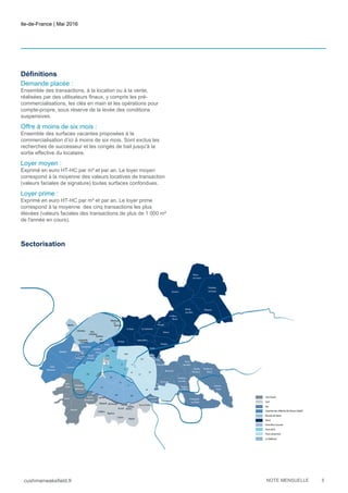 Ile-de-France | Mai 2016
cushmanwakefield.fr NOTE MENSUELLE 5
Définitions
Demande placée :
Ensemble des transactions, à la location ou à la vente,
réalisées par des utilisateurs finaux, y compris les pré-
commercialisations, les clés en main et les opérations pour
compte-propre, sous réserve de la levée des conditions
suspensives.
Offre à moins de six mois :
Ensemble des surfaces vacantes proposées à la
commercialisation d’ici à moins de six mois. Sont exclus les
recherches de successeur et les congés de bail jusqu'à la
sortie effective du locataire.
Loyer moyen :
Exprimé en euro HT-HC par m² et par an. Le loyer moyen
correspond à la moyenne des valeurs locatives de transaction
(valeurs faciales de signature) toutes surfaces confondues.
Loyer prime :
Exprimé en euro HT-HC par m² et par an. Le loyer prime
correspond à la moyenne des cinq transactions les plus
élevées (valeurs faciales des transactions de plus de 1 000 m²
de l'année en cours).
Sectorisation
 