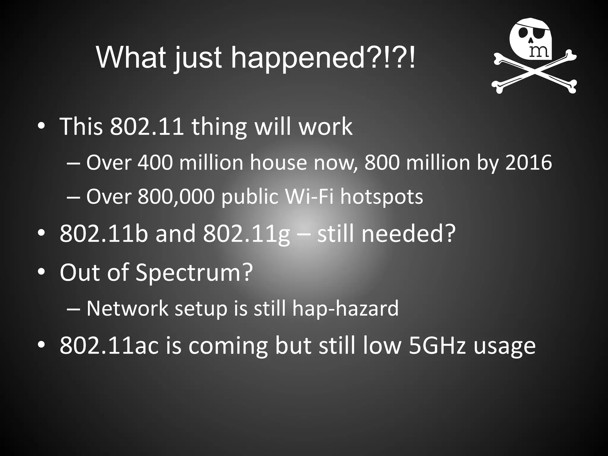What just happened?!?!
• This 802.11 thing will work
– Over 400 million house now, 800 million by 2016
– Over 800,000 public Wi-Fi hotspots
• 802.11b and 802.11g – still needed?
• Out of Spectrum?
– Network setup is still hap-hazard
• 802.11ac is coming but still low 5GHz usage
 