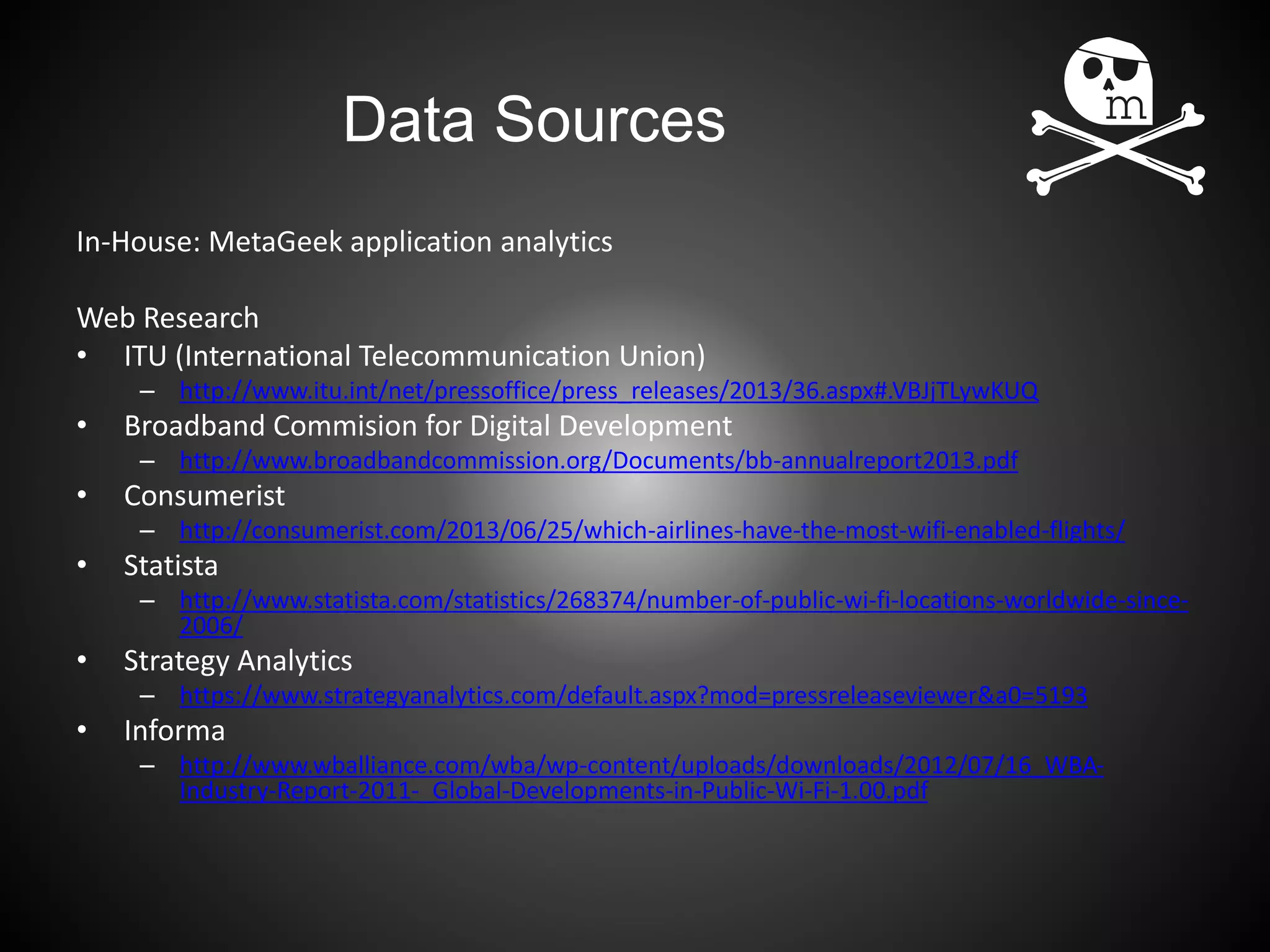 Data Sources
In-House: MetaGeek application analytics
Web Research
• ITU (International Telecommunication Union)
– http://www.itu.int/net/pressoffice/press_releases/2013/36.aspx#.VBJjTLywKUQ
• Broadband Commision for Digital Development
– http://www.broadbandcommission.org/Documents/bb-annualreport2013.pdf
• Consumerist
– http://consumerist.com/2013/06/25/which-airlines-have-the-most-wifi-enabled-flights/
• Statista
– http://www.statista.com/statistics/268374/number-of-public-wi-fi-locations-worldwide-since-
2006/
• Strategy Analytics
– https://www.strategyanalytics.com/default.aspx?mod=pressreleaseviewer&a0=5193
• Informa
– http://www.wballiance.com/wba/wp-content/uploads/downloads/2012/07/16_WBA-
Industry-Report-2011-_Global-Developments-in-Public-Wi-Fi-1.00.pdf
 