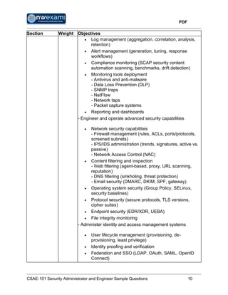 PDF
CSAE-101 Security Administrator and Engineer Sample Questions 10
Section Weight Objectives
 Log management (aggregation, correlation, analysis,
retention)
 Alert management (generation, tuning, response
workflows)
 Compliance monitoring (SCAP security content
automation scanning, benchmarks, drift detection)
 Monitoring tools deployment
- Antivirus and anti-malware
- Data Loss Prevention (DLP)
- SNMP traps
- NetFlow
- Network taps
- Packet capture systems
 Reporting and dashboards
- Engineer and operate advanced security capabilities
 Network security capabilities
- Firewall management (rules, ACLs, ports/protocols,
screened subnets)
- IPS/IDS administration (trends, signatures, active vs.
passive)
- Network Access Control (NAC)
 Content filtering and inspection
- Web filtering (agent-based, proxy, URL scanning,
reputation)
- DNS filtering (sinkholing, threat protection)
- Email security (DMARC, DKIM, SPF, gateway)
 Operating system security (Group Policy, SELinux,
security baselines)
 Protocol security (secure protocols, TLS versions,
cipher suites)
 Endpoint security (EDR/XDR, UEBA)
 File integrity monitoring
- Administer identity and access management systems
 User lifecycle management (provisioning, de-
provisioning, least privilege)
 Identity proofing and verification
 Federation and SSO (LDAP, OAuth, SAML, OpenID
Connect)
 