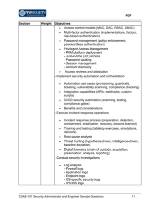PDF
CSAE-101 Security Administrator and Engineer Sample Questions 11
Section Weight Objectives
 Access control models (MAC, DAC, RBAC, ABAC)
 Multi-factor authentication (implementations, factors,
risk-based authentication)
 Password management (policy enforcement,
passwordless authentication)
 Privileged Access Management
- PAM platform deployment
- Just-in-time (JIT) access
- Password vaulting
- Session management
- Account discovery
 Access reviews and attestation
- Implement security automation and orchestration
 Automation use cases (provisioning, guardrails,
ticketing, vulnerability scanning, compliance checking)
 Integration capabilities (APIs, webhooks, custom
scripts)
 CI/CD security automation (scanning, testing,
compliance gates)
 Benefits and considerations
- Execute incident response operations
 Incident response process (preparation, detection,
containment, eradication, recovery, lessons learned)
 Training and testing (tabletop exercises, simulations,
debriefs)
 Root cause analysis
 Threat hunting (hypothesis-driven, intelligence-driven,
baseline deviation)
 Digital forensics (chain of custody, acquisition,
preservation, analysis, reporting)
- Conduct security investigations
 Log analysis
- Firewall logs
- Application logs
- Endpoint logs
- OS-specific security logs
- IPS/IDS logs
 