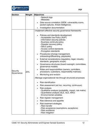 PDF
CSAE-101 Security Administrator and Engineer Sample Questions 12
Section Weight Objectives
- Network logs
- Metadata
 Data source correlation (SIEM, vulnerability scans,
packet captures, threat intelligence)
 Investigation documentation
Security
Governance
20%
- Implement effective security governance frameworks
 Policies and standards development
- Acceptable Use Policy (AUP)
- Information security policies
- Business continuity policy
- Disaster recovery policy
- SDLC policy
- Access control standards
- Encryption standards
 Procedures (change management,
onboarding/offboarding, playbooks)
 External considerations (regulatory, legal, industry
standards, geographic scope)
 Governance structures (board oversight, committees,
governance models)
 Roles and responsibilities (owners, controllers,
processors, custodians, responsibility matrices)
 Monitoring and revision
- Manage organizational risk through structured processes
 Risk identification
 Risk assessment (ad hoc, recurring, continuous)
 Risk analysis
- Qualitative analysis (probability, impact, risk matrix)
- Quantitative analysis (SLE, ALE, ARO)
- Environmental variables
 Risk register management
 Risk tolerance and appetite
 Risk treatment strategies
- Risk transfer
- Risk acceptance (exemptions, exceptions)
- Risk avoidance
- Risk mitigation
 