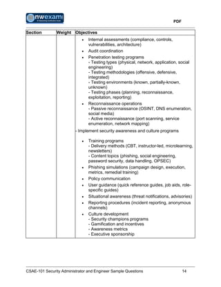 PDF
CSAE-101 Security Administrator and Engineer Sample Questions 14
Section Weight Objectives
 Internal assessments (compliance, controls,
vulnerabilities, architecture)
 Audit coordination
 Penetration testing programs
- Testing types (physical, network, application, social
engineering)
- Testing methodologies (offensive, defensive,
integrated)
- Testing environments (known, partially-known,
unknown)
- Testing phases (planning, reconnaissance,
exploitation, reporting)
 Reconnaissance operations
- Passive reconnaissance (OSINT, DNS enumeration,
social media)
- Active reconnaissance (port scanning, service
enumeration, network mapping)
- Implement security awareness and culture programs
 Training programs
- Delivery methods (CBT, instructor-led, microlearning,
newsletters)
- Content topics (phishing, social engineering,
password security, data handling, OPSEC)
 Phishing simulations (campaign design, execution,
metrics, remedial training)
 Policy communication
 User guidance (quick reference guides, job aids, role-
specific guides)
 Situational awareness (threat notifications, advisories)
 Reporting procedures (incident reporting, anonymous
channels)
 Culture development
- Security champions programs
- Gamification and incentives
- Awareness metrics
- Executive sponsorship
 