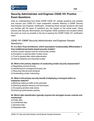 PDF
CSAE-101 Security Administrator and Engineer Sample Questions 15
Security Administrator and Engineer CSAE-101 Practice
Exam Questions.
Grab an understanding from these CWNP CSAE-101 sample questions and answers
and improve your CSAE-101 exam preparation towards attaining a CWNP Security
Administrator and Engineer Certification. Answering these sample questions will make
you familiar with the types of questions you can expect on the actual exam. Doing
practice with Security Administrator and Engineer CSAE questions and answers before
the exam as much as possible is the key to passing the CWNP CSAE-101 certification
exam.
CSAE-101 CWNP Security Administrator and Engineer Sample
Questions:-
01. In a Zero Trust architecture, which assumption fundamentally differentiates it
from traditional perimeter-based security models?
a) Every access request must be continuously verified
b) Encryption is optional within trusted zones
c) Trust is granted after initial authentication
d) Internal networks are inherently trusted
02. What is the primary objective of conducting vendor security assessments?
a) Negotiating contract pricing
b) Identifying and managing third-party risk
c) Reducing internal audit workload
d) Accelerating vendor onboarding
03. What is the primary security benefit of deploying a honeypot within an
enterprise network?
a) Blocking malicious traffic at the perimeter
b) Detecting attacker behavior and techniques
c) Encrypting sensitive data stores
d) Enforcing authentication policies
04. Which data classification typically requires the strongest access controls and
monitoring?
a) Public data
b) Confidential data
c) Sensitive data
d) Regulated data
 