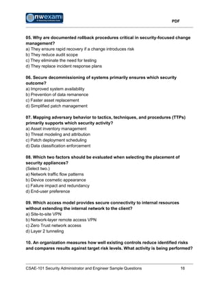 PDF
CSAE-101 Security Administrator and Engineer Sample Questions 16
05. Why are documented rollback procedures critical in security-focused change
management?
a) They ensure rapid recovery if a change introduces risk
b) They reduce audit scope
c) They eliminate the need for testing
d) They replace incident response plans
06. Secure decommissioning of systems primarily ensures which security
outcome?
a) Improved system availability
b) Prevention of data remanence
c) Faster asset replacement
d) Simplified patch management
07. Mapping adversary behavior to tactics, techniques, and procedures (TTPs)
primarily supports which security activity?
a) Asset inventory management
b) Threat modeling and attribution
c) Patch deployment scheduling
d) Data classification enforcement
08. Which two factors should be evaluated when selecting the placement of
security appliances?
(Select two.)
a) Network traffic flow patterns
b) Device cosmetic appearance
c) Failure impact and redundancy
d) End-user preference
09. Which access model provides secure connectivity to internal resources
without extending the internal network to the client?
a) Site-to-site VPN
b) Network-layer remote access VPN
c) Zero Trust network access
d) Layer 2 tunneling
10. An organization measures how well existing controls reduce identified risks
and compares results against target risk levels. What activity is being performed?
 