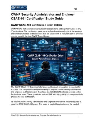 PDF
CSAE-101 Security Administrator and Engineer Sample Questions 1
CWNP Security Administrator and Engineer
CSAE-101 Certification Study Guide
CWNP CSAE-101 Certification Exam Details
CWNP CSAE-101 certifications are globally accepted and add significant value to any
IT professional. The certification gives you a profound understanding of all the workings
of the network models and the devices that are utilized with it. NWExam.com is proud to
provide you with the best CWNP Exam Guides.
The CWNP CSAE-101 Exam is challenging, and thorough preparation is essential for
success. This cert guide is designed to help you prepare for the Security Administrator
and Engineer certification exam. It contains a detailed list of the topics covered on the
Professional exam. These guidelines for the CSAE will help guide you through the study
process for your certification.
To obtain CWNP Security Administrator and Engineer certification, you are required to
pass the CSAE CSAE-101 exam. This exam is created keeping in mind the input of
 