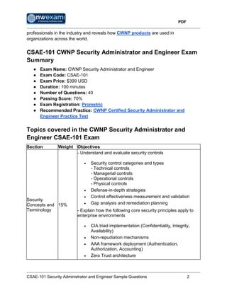 PDF
CSAE-101 Security Administrator and Engineer Sample Questions 2
professionals in the industry and reveals how CWNP products are used in
organizations across the world.
CSAE-101 CWNP Security Administrator and Engineer Exam
Summary
● Exam Name: CWNP Security Administrator and Engineer
● Exam Code: CSAE-101
● Exam Price: $399 USD
● Duration: 100 minutes
● Number of Questions: 40
● Passing Score: 70%
● Exam Registration: Prometric
● Recommended Practice: CWNP Certified Security Administrator and
Engineer Practice Test
Topics covered in the CWNP Security Administrator and
Engineer CSAE-101 Exam
Section Weight Objectives
Security
Concepts and
Terminology
15%
- Understand and evaluate security controls
 Security control categories and types
- Technical controls
- Managerial controls
- Operational controls
- Physical controls
 Defense-in-depth strategies
 Control effectiveness measurement and validation
 Gap analysis and remediation planning
- Explain how the following core security principles apply to
enterprise environments
 CIA triad implementation (Confidentiality, Integrity,
Availability)
 Non-repudiation mechanisms
 AAA framework deployment (Authentication,
Authorization, Accounting)
 Zero Trust architecture
 