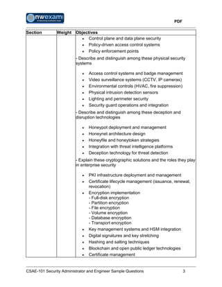 PDF
CSAE-101 Security Administrator and Engineer Sample Questions 3
Section Weight Objectives
 Control plane and data plane security
 Policy-driven access control systems
 Policy enforcement points
- Describe and distinguish among these physical security
systems
 Access control systems and badge management
 Video surveillance systems (CCTV, IP cameras)
 Environmental controls (HVAC, fire suppression)
 Physical intrusion detection sensors
 Lighting and perimeter security
 Security guard operations and integration
- Describe and distinguish among these deception and
disruption technologies
 Honeypot deployment and management
 Honeynet architecture design
 Honeyfile and honeytoken strategies
 Integration with threat intelligence platforms
 Deception technology for threat detection
- Explain these cryptographic solutions and the roles they play
in enterprise security
 PKI infrastructure deployment and management
 Certificate lifecycle management (issuance, renewal,
revocation)
 Encryption implementation
- Full-disk encryption
- Partition encryption
- File encryption
- Volume encryption
- Database encryption
- Transport encryption
 Key management systems and HSM integration
 Digital signatures and key stretching
 Hashing and salting techniques
 Blockchain and open public ledger technologies
 Certificate management
 