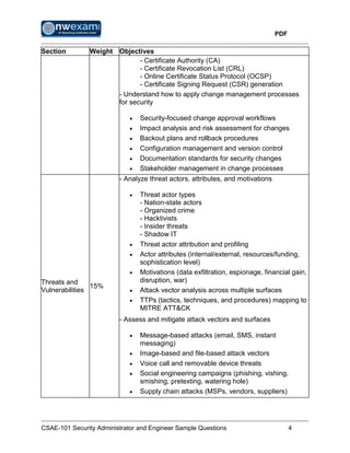PDF
CSAE-101 Security Administrator and Engineer Sample Questions 4
Section Weight Objectives
- Certificate Authority (CA)
- Certificate Revocation List (CRL)
- Online Certificate Status Protocol (OCSP)
- Certificate Signing Request (CSR) generation
- Understand how to apply change management processes
for security
 Security-focused change approval workflows
 Impact analysis and risk assessment for changes
 Backout plans and rollback procedures
 Configuration management and version control
 Documentation standards for security changes
 Stakeholder management in change processes
Threats and
Vulnerabilities
15%
- Analyze threat actors, attributes, and motivations
 Threat actor types
- Nation-state actors
- Organized crime
- Hacktivists
- Insider threats
- Shadow IT
 Threat actor attribution and profiling
 Actor attributes (internal/external, resources/funding,
sophistication level)
 Motivations (data exfiltration, espionage, financial gain,
disruption, war)
 Attack vector analysis across multiple surfaces
 TTPs (tactics, techniques, and procedures) mapping to
MITRE ATT&CK
- Assess and mitigate attack vectors and surfaces
 Message-based attacks (email, SMS, instant
messaging)
 Image-based and file-based attack vectors
 Voice call and removable device threats
 Social engineering campaigns (phishing, vishing,
smishing, pretexting, watering hole)
 Supply chain attacks (MSPs, vendors, suppliers)
 