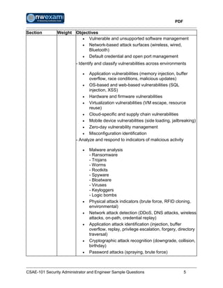 PDF
CSAE-101 Security Administrator and Engineer Sample Questions 5
Section Weight Objectives
 Vulnerable and unsupported software management
 Network-based attack surfaces (wireless, wired,
Bluetooth)
 Default credential and open port management
- Identify and classify vulnerabilities across environments
 Application vulnerabilities (memory injection, buffer
overflow, race conditions, malicious updates)
 OS-based and web-based vulnerabilities (SQL
injection, XSS)
 Hardware and firmware vulnerabilities
 Virtualization vulnerabilities (VM escape, resource
reuse)
 Cloud-specific and supply chain vulnerabilities
 Mobile device vulnerabilities (side loading, jailbreaking)
 Zero-day vulnerability management
 Misconfiguration identification
- Analyze and respond to indicators of malicious activity
 Malware analysis
- Ransomware
- Trojans
- Worms
- Rootkits
- Spyware
- Bloatware
- Viruses
- Keyloggers
- Logic bombs
 Physical attack indicators (brute force, RFID cloning,
environmental)
 Network attack detection (DDoS, DNS attacks, wireless
attacks, on-path, credential replay)
 Application attack identification (injection, buffer
overflow, replay, privilege escalation, forgery, directory
traversal)
 Cryptographic attack recognition (downgrade, collision,
birthday)
 Password attacks (spraying, brute force)
 