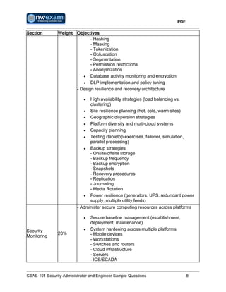 PDF
CSAE-101 Security Administrator and Engineer Sample Questions 8
Section Weight Objectives
- Hashing
- Masking
- Tokenization
- Obfuscation
- Segmentation
- Permission restrictions
- Anonymization
 Database activity monitoring and encryption
 DLP implementation and policy tuning
- Design resilience and recovery architecture
 High availability strategies (load balancing vs.
clustering)
 Site resilience planning (hot, cold, warm sites)
 Geographic dispersion strategies
 Platform diversity and multi-cloud systems
 Capacity planning
 Testing (tabletop exercises, failover, simulation,
parallel processing)
 Backup strategies
- Onsite/offsite storage
- Backup frequency
- Backup encryption
- Snapshots
- Recovery procedures
- Replication
- Journaling
- Media Rotation
 Power resilience (generators, UPS, redundant power
supply, multiple utility feeds)
Security
Monitoring
20%
- Administer secure computing resources across platforms
 Secure baseline management (establishment,
deployment, maintenance)
 System hardening across multiple platforms
- Mobile devices
- Workstations
- Switches and routers
- Cloud infrastructure
- Servers
- ICS/SCADA
 