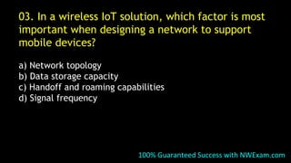 03. In a wireless IoT solution, which factor is most
important when designing a network to support
mobile devices?
a) Network topology
b) Data storage capacity
c) Handoff and roaming capabilities
d) Signal frequency
100% Guaranteed Success with NWExam.com
 