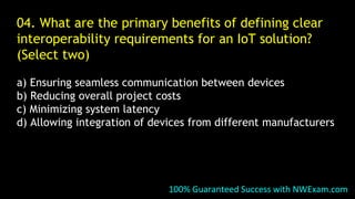 100% Guaranteed Success with NWExam.com
04. What are the primary benefits of defining clear
interoperability requirements for an IoT solution?
(Select two)
a) Ensuring seamless communication between devices
b) Reducing overall project costs
c) Minimizing system latency
d) Allowing integration of devices from different manufacturers
 
