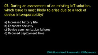 05. During an assessment of an existing IoT solution,
which issue is most likely to arise due to a lack of
device interoperability?
a) Increased battery life
b) Enhanced security
c) Device communication failures
d) Reduced deployment time
100% Guaranteed Success with NWExam.com
 