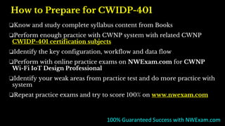 How to Prepare for CWIDP-401
❏Know and study complete syllabus content from Books
❏Perform enough practice with CWNP system with related CWNP
CWIDP-401 certification subjects
❏Identify the key configuration, workflow and data flow
❏Perform with online practice exams on NWExam.com for CWNP
Wi-Fi IoT Design Professional
❏Identify your weak areas from practice test and do more practice with
system
❏Repeat practice exams and try to score 100% on www.nwexam.com
100% Guaranteed Success with NWExam.com
 