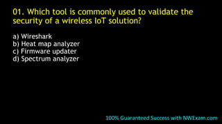 01. Which tool is commonly used to validate the
security of a wireless IoT solution?
a) Wireshark
b) Heat map analyzer
c) Firmware updater
d) Spectrum analyzer
100% Guaranteed Success with NWExam.com
 