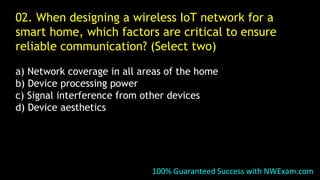 02. When designing a wireless IoT network for a
smart home, which factors are critical to ensure
reliable communication? (Select two)
a) Network coverage in all areas of the home
b) Device processing power
c) Signal interference from other devices
d) Device aesthetics
100% Guaranteed Success with NWExam.com
 