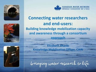 Connecting water researchers
       and end-users:
Building knowledge mobilization capacity
  and awareness through a consortium
               approach

             Elizabeth Shantz
    Knowledge Mobilization Officer, CWN
 