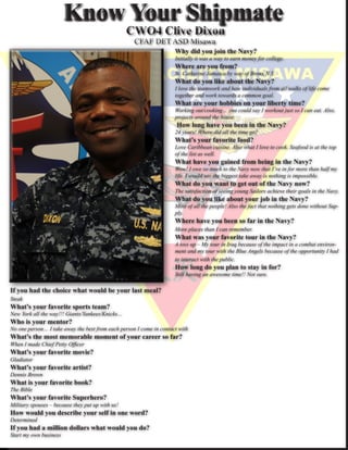 Know Your Shipmate
                                                                     Why did you join the Navy?
                                                                     Initially it was a way to earn money for college.
                                                                     Where are you from?
                                                                     St. Catherine Jamaica by way of Bronx N.Y.
                                                                     What do you like about the Navy?
                                                                     I love the teamwork and how individuals from all walks of life come
                                                                     together and work towards a common goal.
                                                                     What are your hobbies on your liberty time?
                                                                     Working out/cooking… one could say I workout just so I can eat. Also,
                                                                     projects around the house.
                                                                      How long have you been in the Navy?
                                                                     24 years! Where did all the time go?
                                                                     What’s your favorite food?
                                                                     Love Caribbean cuisine. Also what I love to cook. Seafood is at the top
                                                                     of the list as well.
                                                                     What have you gained from being in the Navy?
                                                                     Wow! I owe so much to the Navy now that I’ve in for more than half my
                                                                     life. I would say the biggest take away is nothing is impossible.
                                                                     What do you want to get out of the Navy now?
                                                                     The satisfaction of seeing young Sailors achieve their goals in the Navy.
                                                                     What do you like about your job in the Navy?
                                                                     Most of all the people! Also the fact that nothing gets done without Sup-
                                                                     ply.
                                                                     Where have you been so far in the Navy?
                                                                     More places than I can remember.
                                                                     What was your favorite tour in the Navy?
                                                                     A toss up – My tour in Iraq because of the impact in a combat environ-
                                                                     ment and my tour with the Blue Angels because of the opportunity I had
                                                                     to interact with the public.
                                                                     How long do you plan to stay in for?
                                                                     Still having an awesome time!! Not sure.

If you had the choice what would be your last meal?
Steak
What’s your favorite sports team?
New York all the way!!! Giants/Yankees/Knicks…
Who is your mentor?
No one person… I take away the best from each person I come in contact with
What’s the most memorable moment of your career so far?
When I made Chief Petty Officer
What’s your favorite movie?
Gladiator
What’s your favorite artist?
Dennis Brown
What is your favorite book?
The Bible
What’s your favorite Superhero?
Military spouses – because they put up with us!
How would you describe your self in one word?
Determined
If you had a million dollars what would you do?
Start my own business
 