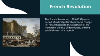 French Revolution
The French Revolution (1789–1799) was a
period of radical political and social change
in France that led to the overthrow of the
monarchy, the rise of democracy, and the
establishment of a republic.
 