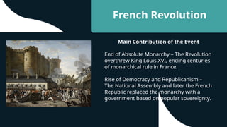 French Revolution
Main Contribution of the Event
End of Absolute Monarchy – The Revolution
overthrew King Louis XVI, ending centuries
of monarchical rule in France.
Rise of Democracy and Republicanism –
The National Assembly and later the French
Republic replaced the monarchy with a
government based on popular sovereignty.
 