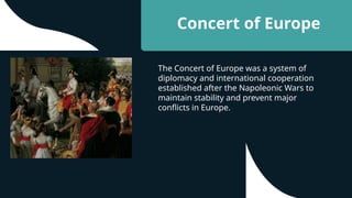 Concert of Europe
The Concert of Europe was a system of
diplomacy and international cooperation
established after the Napoleonic Wars to
maintain stability and prevent major
conflicts in Europe.
 