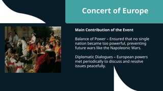 Concert of Europe
Main Contribution of the Event
Balance of Power – Ensured that no single
nation became too powerful, preventing
future wars like the Napoleonic Wars.
Diplomatic Dialogues – European powers
met periodically to discuss and resolve
issues peacefully.
 