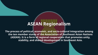 ASEAN Regionalism
The process of political, economic, and socio-cultural integration among
the ten member states of the Association of Southeast Asian Nations
(ASEAN). It is a form of regional cooperation that promotes unity,
stability, and shared development in Southeast Asia.
 