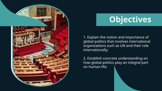 1. Explain the notion and importance of
global politics that involves international
organizations such as UN and their role
internationally;
2. Establish concrete understanding on
how global politics play an integral part
on human life;
Objectives
 