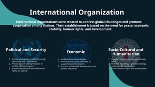 International Organization
Political and Security
Economic
Socio-Cultural and
Humanitarian
International organizations were created to address global challenges and promote
cooperation among nations. Their establishment is based on the need for peace, economic
stability, human rights, and development.
1. Prevent and resolve conflicts through
diplomacy and negotiations.
2. Provide peacekeeping missions in
conflict-affected regions.
3. Ensure international law and human
rights are upheld.
1. Facilitate international trade
2. Provide financial aid and loans to
support economic growth.
3. Promote sustainable development and
poverty reduction.
1. Provide humanitarian aid and disaster
relief.
2. Promote education, cultural exchange,
and scientific cooperation.
3. Ensure human rights and social justice.
 