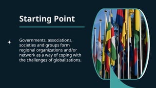 Starting Point
Governments, associations,
societies and groups form
regional organizations and/or
network as a way of coping with
the challenges of globalizations.
 