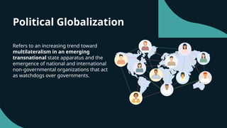 Political Globalization
Refers to an increasing trend toward
multilateralism in an emerging
transnational state apparatus and the
emergence of national and international
non-governmental organizations that act
as watchdogs over governments.
 