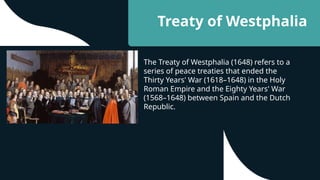 Treaty of Westphalia
The Treaty of Westphalia (1648) refers to a
series of peace treaties that ended the
Thirty Years' War (1618–1648) in the Holy
Roman Empire and the Eighty Years' War
(1568–1648) between Spain and the Dutch
Republic.
 