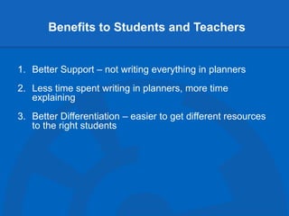 Benefits to Students and Teachers
1. Better Support – not writing everything in planners
2. Less time spent writing in planners, more time
explaining
3. Better Differentiation – easier to get different resources
to the right students
 