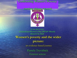 Confronting Women’s Poverty:

       turning things around




                A one-day event
  International Women’s Day 2013 (8th March)
                Bristol City Hall
Women’s poverty and the wider
          picture:
         an evidence-based journey
           Pamela Trevithick
              Feminist activist
 