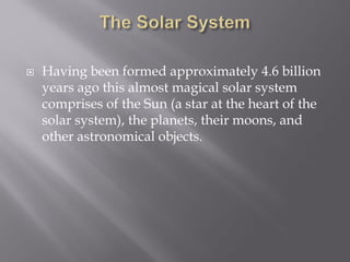  Having been formed approximately 4.6 billion
years ago this almost magical solar system
comprises of the Sun (a star at the heart of the
solar system), the planets, their moons, and
other astronomical objects.
 